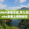 最强NBA录像设置,怎么把最强nba录像上传到微信