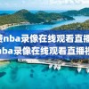 免费nba录像在线观看直播,免费nba录像在线观看直播视频