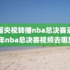 历届央视转播nba总决赛录像,往年nba总决赛视频去哪里看